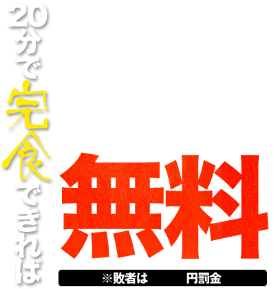 20分で完食できれば
無料!! ※敗者は 円罰金