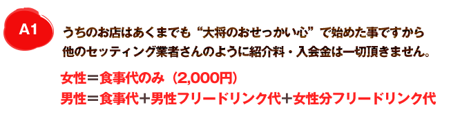 A1 うちのお店はあくまでも“大将のおせっかい心”で始めた事ですから他のセッティング業者さんのように紹介料・入会金は一切頂きません。女性＝食事代のみ（2,000円）男性＝食事代＋男性フリードリンク＋女性フリードリンク代