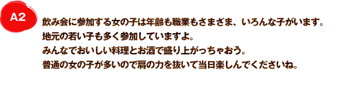 A2 飲み会に参加する女の子は年齢も職業もさまざま、いろんな子がいます。地元の若い子も多く参加していますよ。みんなでおいしい料理とお酒で盛り上がっちゃおう。普通の女の子が多いので肩の力を抜いて当日楽しんでくださいね。