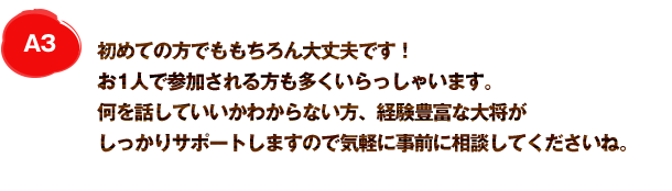 A3 初めての方でももちろん大丈夫です！お1人で参加される方も多くいらっしゃいます。何を話していいかわからない方、経験豊富な大将がしっかりサポートしますので気軽に事前に相談してくださいね。