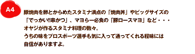 A4 豚焼肉を卵とからめたスタミナ満点の「焼肉丼」やビッグサイズの「でっかい!!串かつ」、マヨらー必食の「豚ロースマヨ」など・・・オヤジが作るスタミナ料理の数々。うちの味をプロスポーツ選手も気に入って通ってくれる程味には自信がありますよ。