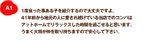 A1 大将がちゃんと会った事のある子を紹介するので大丈夫ですよ。30年前から地元の人に愛され続けている当店でのコンパはアットホームでリラックスした時間を過ごせると思います。うまく大将が仲を取り持ちますので安心して下さい。