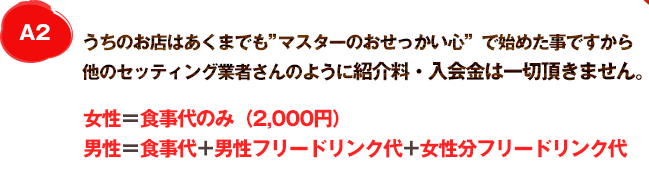 A2 うちのお店はあくまでも”大将のおせっかい心”で始めた事ですから他のセッティング業者さんのようにセッティング料は一切頂きません。女性＝食事代のみ(2,000円)男性＝食事代+男性フリードリンク代+女性分フリードリンク代