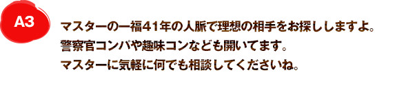 A3 大将の一福30年の人脈で理想の相手をお探ししますよ。警察官コンパや趣味コンなども開いてます。大将に気軽に何でも相談してくださいね。