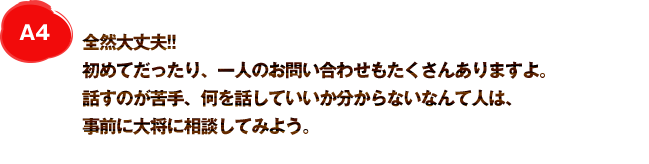 A4 全然大丈夫!! 初めてだったり、一人のお問い合わせもたくさんありますよ。話すのが苦手、何を話していいか分からないなんて人は、事前に大将に相談してみよう。