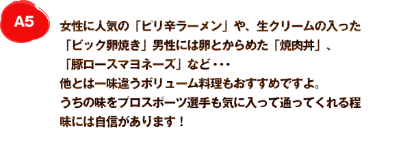 A5 女性に人気の「ピリ辛ラーメン」やクリームチーズの入った「ビック卵焼き」がおすすめですよ。うちの味をプロスポーツ選手も気に入って通ってくれる程、味には自信があります！
