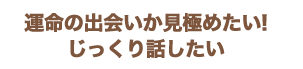 運命の出会いか見極めたい!じっくり話したい