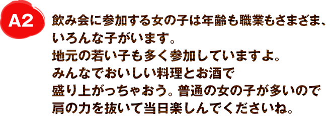 A2
飲み会に参加する女の子は年齢も職業もさまざま、いろんな子がいます。
地元の若い子も多く参加していますよ。
普通の女の子が多いので肩の力を抜いて当日楽しんでくださいね。