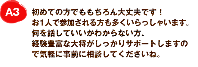 A3
初めての方でももちろん大丈夫です！
お1人で参加される方も多くいらっしゃいます。
何を話していいかわからない方、経験豊富な大将がしっかりサポートしますので気軽に事前に相談してくださいね。