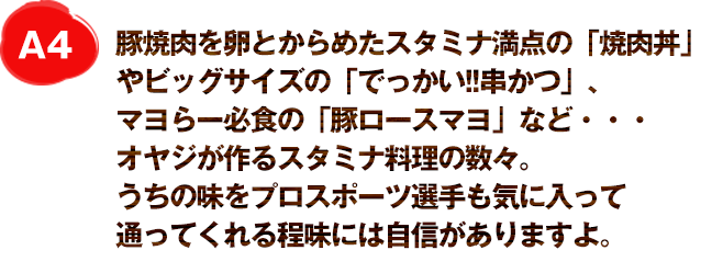 A4
豚焼肉を卵とからめたスタミナ満点の「焼肉丼」やビッグサイズの「でっかい!!串かつ」、マヨらー必食の「豚ロースマヨ」など・・・オヤジが作るスタミナ料理の数々。
うちの味をプロスポーツ選手も気に入って通ってくれる程味には自信がありますよ。