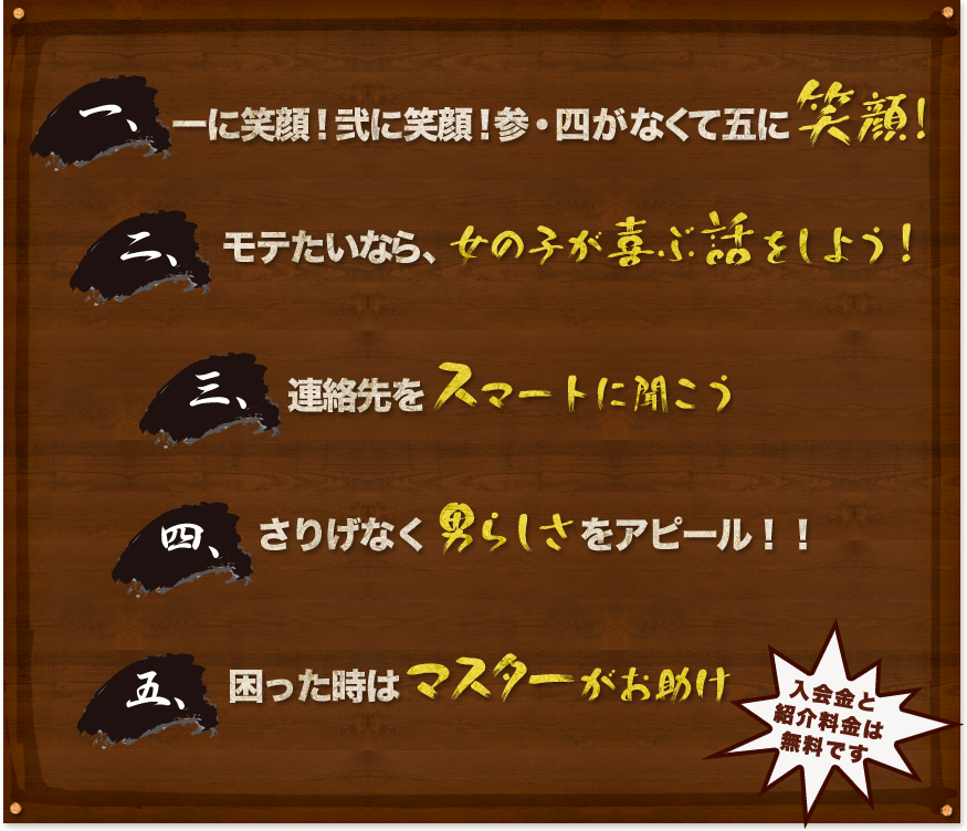 一、一に笑顔！弐に笑顔！参・四がなくて五に笑顔！ 二、モテたいなら、話すより　話を聞け！ 三、聞かぬなら　デートもできない　ホトトギス 四、男なら女子の飲み代はお前が払え！ 五、困った時は俺に聞け！