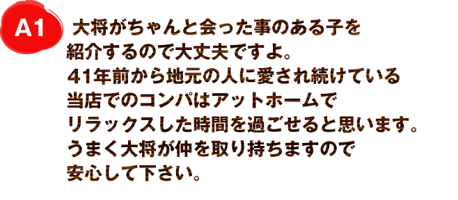 A1
大将がちゃんと会った事のある子を紹介するので大丈夫ですよ。
30年前から地元の人に愛され続けている当店でのコンパはアットホームでリラックスした時間を過ごせると思います。
うまく大将が仲を取り持ちますので安心して下さい。