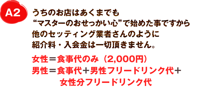 A2
うちのお店はあくまでも”大将のおせっかい心”で始めた事ですから
他のセッティング業者さんのようにセッティング料は一切頂きません。
女性＝食事代のみ(2,000円)
男性＝食事代+男性フリードリンク代+女性分フリードリンク代