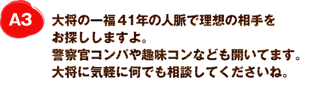 A3
大将の一福30年の人脈で理想の相手をお探ししますよ。
警察官コンパや趣味コンなども開いてます。
大将に気軽に何でも相談してくださいね。