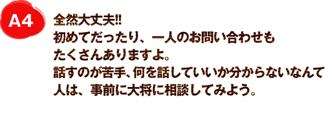 A4
全然大丈夫!!
初めてだったり、一人のお問い合わせもたくさんありますよ。
話すのが苦手、何を話していいか分からないなんて人は、事前に大将に相談してみよう。