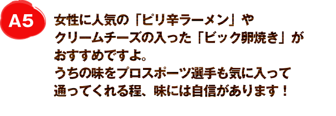 女性に人気の「ピリ辛ラーメン」やクリームチーズの入った「ビック卵焼き」がおすすめですよ。
うちの味をプロスポーツ選手も気に入って通ってくれる程、味には自信があります！